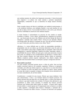 O que é Interação/Interface Humano-Computador 25
____________________________________________________________________

    sem nenhum prejuízo da estética tão largamente procurada. A barra horizontal
    para empurrar e os pilares são sinais naturais e portanto naturalmente
    interpretados, conduzindo ao que se denomina de design natural (Norman,
    1988).

    Outro exemplo clássico de falta de visibilidade, que também já mencionamos, é
    o dos modernos telefones, com múltiplas funções e com uma interface de uso
    que não as deixa visíveis. E um exemplo favorável é o dos carros, que oferecem
    uma boa visibilidade na maioria de suas inúmeras funções.

    A mente humana é extraordinária no processo de dar sentido ao mundo.
    Considere os objetos - livros, rádios, eletrodomésticos, máquinas de escritório,
    etc. - que fazem parte de nossa vida. Objetos com um bom design são fáceis de
    interpretar e entender. Eles contém "dicas" visíveis de sua operação. Objetos
    com design pobre são difíceis e frustantes de usar. Eles não provêem indicações
    ou o que é muito pior, provêem, muitas vezes, falsas "dicas".

    Affordance é o termo definido para se referir às propriedades percebidas e
    propriedades reais de um objeto, que deveriam determinar como ele pode ser
    usado. Uma cadeira é para sentar e também pode ser carregada. Vidro é para dar
    transparência, e aparenta fragilidade. Madeira dá solidez, opacidade, suporte, e
    possibilidade de escavar. Botões são para girar, teclas para pressionar, tesouras
    para cortar, etc. Quando se tem a predominância da affordance o usuário sabe o
    que fazer somente olhando, não sendo preciso figuras, rótulos ou instruções.
    Objetos complexos podem requerer explicações, mas objetos simples não.
    Quando estes necessitam rótulos ou instruções é porque o design não está bom.

•   Bom modelo conceitual
    Um bom modelo conceitual permite prever o efeito de ações. Sem um bom
    modelo conceitual opera-se sob comando, cegamente. Efetua-se as operações
    receitadas, sem saber que efeitos esperar ou, o que fazer se as coisas não derem
    certo. Conforme as coisas vão dando certo, aprende-se a operar. Agora, quando
    as coisas dão errado ou quando se depara com situações novas necessita-se de
    um maior entendimento, de um bom modelo.

    Consideremos o exemplo de uma tesoura. Mesmo que nunca tenhamos visto
    uma anteriormente, é claro o seu limitado número de funções possíveis. Os
    buracos deixam claro que algo deve ser colocado neles, e a única coisa lógica de
    se colocar e que pode encaixar são os dedos. Os buracos têm affordances, que
    possibilitam os dedos serem inseridos. O tamanho dos buracos provêem
    restrições que limitam quais dedos podem ser usados: o buraco maior sugere
    diversos dedos e o menor apenas um. O mapeamento entre os buracos e os dedos
    é então sugerido e restringido pelos buracos. Entretanto, a operação não é
    limitada à colocação dos dedos corretos. A tesoura irá funcionar com qualquer
 