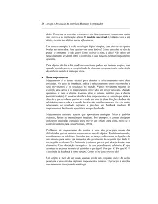 26 Design e Avaliação de Interfaces Humano-Computador
____________________________________________________________________

    dedo. Consegue-se entender a tesoura e seu funcionamento porque suas partes
    são visíveis e as implicações claras. O modelo conceitual é portanto claro, e até
    óbvio, e existe um efetivo uso de affordances.

    Um contra exemplo, é o de um relógio digital simples, com dois ou até quatro
    botões no mostrador. Para que servem esses botões? Como descobrir se são de
    puxar e empurrar e não girar? Como acertar a hora, a data? Não existe um
    relacionamento evidente entre os controles e suas funções, nenhum mapeamento
    aparente.

    Para objetos do dia a dia, modelos conceituais podem ser bastante simples, mas
    quando consideramos, a complexidade de sistemas computacionais a relevância
    de um bom modelo é mais que óbvia.

•   Bons mapeamentos
    Mapeamento é o termo técnico para denotar o relacionamento entre duas
    entidades. No caso de interfaces, indica o relacionamento entre os controles e
    seus movimentos e os resultados no mundo. Vamos novamente recorrer ao
    exemplo dos carros e os mapeamentos envolvidos em dirigir um carro. Quando
    queremos ir para a direita, devemos virar o volante também para a direita
    (sentido horário). O usuário identifica dois mapeamentos: o controle que afeta a
    direção e que o volante precisa ser virado em uma de duas direções. Ambos são
    arbitrários, mas a roda e o sentido horário são escolhas naturais: visíveis, muito
    relacionada ao resultado esperado, e provêem um feedback imediato. O
    mapeamento é facilmente aprendido e sempre lembrado.

    Mapeamentos naturais, aqueles que aproveitam analogias físicas e padrões
    culturais, levam ao entendimento imediato. Por exemplo, é comum designers
    utilizarem analogias especiais: para mover um objeto para cima, move-se o
    controle também para cima (Norman, 1988).

    Problemas de mapeamento são muitos e uma das principais causas das
    dificuldades que os usuários encontram no uso de objetos. Também retomando,
    consideremos os telefones. Suponha que se deseja redirecionar as ligações de
    um número para outro. As instruções são geralmente do seguinte tipo: tecle #,
    em seguida o número 9 e finalmente o número para o qual deseja desviar suas
    chamadas. Uma descrição incompleta de um procedimento arbitrário. O que
    acontece se eu errar no meio do caminho o que faço? Por que #? Por que 9? E
    a ausência de feedback é outro aspecto. Como sei se deu certo ou não?

    Um objeto é fácil de ser usado quando existe um conjunto visível de ações
    possíveis, e os controles exploram mapeamentos naturais. O princípio é simples
    mas raramente incorporado aos design.
 