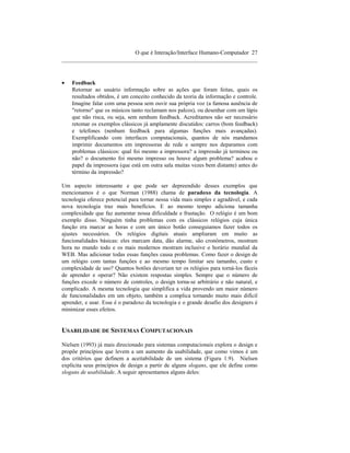 O que é Interação/Interface Humano-Computador 27
____________________________________________________________________



•   Feedback
    Retornar ao usuário informação sobre as ações que foram feitas, quais os
    resultados obtidos, é um conceito conhecido da teoria da informação e controle.
    Imagine falar com uma pessoa sem ouvir sua própria voz (a famosa ausência de
    "retorno" que os músicos tanto reclamam nos palcos), ou desenhar com um lápis
    que não risca, ou seja, sem nenhum feedback. Acreditamos não ser necessário
    retomar os exemplos clássicos já amplamente discutidos: carros (bom feedback)
    e telefones (nenhum feedback para algumas funções mais avançadas).
    Exemplificando com interfaces computacionais, quantos de nós mandamos
    imprimir documentos em impressoras de rede e sempre nos deparamos com
    problemas clássicos: qual foi mesmo a impressora? a impressão já terminou ou
    não? o documento foi mesmo impresso ou houve algum problema? acabou o
    papel da impressora (que está em outra sala muitas vezes bem distante) antes do
    término da impressão?

Um aspecto interessante e que pode ser depreendido desses exemplos que
mencionamos é o que Norman (1988) chama de paradoxo da tecnologia. A
tecnologia oferece potencial para tornar nossa vida mais simples e agradável, e cada
nova tecnologia traz mais benefícios. E ao mesmo tempo adiciona tamanha
complexidade que faz aumentar nossa dificuldade e frustação. O relógio é um bom
exemplo disso. Ninguém tinha problemas com os clássicos relógios cuja única
função era marcar as horas e com um único botão conseguiamos fazer todos os
ajustes necessários. Os relógios digitais atuais ampliaram em muito as
funcionalidades básicas: eles marcam data, dão alarme, são cronômetros, mostram
hora no mundo todo e os mais modernos mostram inclusive o horário mundial da
WEB. Mas adicionar todas essas funções causa problemas. Como fazer o design de
um relógio com tantas funções e ao mesmo tempo limitar seu tamanho, custo e
complexidade de uso? Quantos botões deveriam ter os relógios para torná-los fáceis
de aprender e operar? Não existem respostas simples. Sempre que o número de
funções excede o número de controles, o design torna-se arbitrário e não natural, e
complicado. A mesma tecnologia que simplifica a vida provendo um maior número
de funcionalidades em um objeto, também a complica tornando muito mais difícil
aprender, e usar. Esse é o paradoxo da tecnologia e o grande desafio dos designers é
minimizar esses efeitos.


USABILIDADE DE SISTEMAS COMPUTACIONAIS

Nielsen (1993) já mais direcionado para sistemas computacionais explora o design e
propõe princípios que levem a um aumento da usabilidade, que como vimos é um
dos critérios que definem a aceitabilidade de um sistema (Figura 1.9). Nielsen
explicita seus princípios de design a partir de alguns slogans, que ele define como
slogans de usabilidade. A seguir apresentamos alguns deles:
 