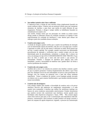 28 Design e Avaliação de Interfaces Humano-Computador
____________________________________________________________________



•   Sua melhor tentativa não é boa o suficiente
    É impossível fazer o design de uma interface ótima simplesmente baseado em
    nossas melhores idéias. Usuários tem um potencial infinito para mal interpretar
    elementos de interface e para fazer suas tarefas de modo diferente do que
    imaginamos. Portanto, o design é sempre melhor se trabalhamos baseados no
    entendimento do usuário e de
    suas tarefas. Sempre temos que nos preocupar em validar ou avaliar nossos
    design usando as diferentes formas de avaliação existentes (o Capítulo 4 trata
    especificamente de avaliação de interfaces) e estar abertos para efetuar um
    redesign a partir dos resultados dessas avaliações.

•   Usuário está sempre certo
    A atitude do designer quando verifica que o usuário tem problemas de interação
    com um determinado aspecto da interface, não deve ser a de julgar que o usuário
    é ignorante ou então, que ele não tentou o suficiente ou ainda, deixar passar que
    um dia o usuário aprende. Por exemplo, quando escrevemos um determinado
    procedimento de operação e verificamos que o usuário sempre erra em uma
    determinada parte do procedimento, certamente a solução não é colocar um
    aviso em destaque do tipo LEIA CUIDADOSAMENTE ESSE TRECHO. O que
    deve ser feito é aceitar que o texto está mal escrito e que precisa ser
    reformulado. Portanto, o designer de interfaces deve adquirir uma certa
    humildade e aceitar a necessidade de modificar uma "grande idéia" de forma a
    resolver problemas dos usuários.

•   Usuário não está sempre certo
    Também não se deve ir ao extremo de construir uma interface somente a partir
    do que os usuários gostariam. Usuários freqüentemente não sabem o que é bom
    para eles. Qualquer um de nós teria dificuldades em prever como gostaríamos de
    interagir com um sistema em potencial com o qual não temos nenhuma
    experiência. Temos a tendência de rejeitar a priori qualquer grande inovação
    em objetos com os quais estamos familiarizados e que atendem satisfatoriamente
    nossas necessidades.

•   Usuários não são designers
    Uma solução simples para atender a diversidade de usuários seria a de prover
    interfaces flexíveis que pudessem ser amplamente customizadas e aí cada
    usuário teria exatamente a interface que melhor lhe satisfizesse (análogo aos
    bancos de carros modernos mencionados anteriormente). Estudos demonstram
    que usuários novatos não customizam suas interfaces, mesmo quando essas
    facilidades estão disponíveis (Jorgensen e Sauer, 1990). Mas existem alguns
    outros bons motivos para não se dar à customização uma importância indevida:
    primeiro, customização é fácil somente se puder produzir um design coerente a
    partir do conjunto de opções disponíveis; segundo, o processo de customização
 