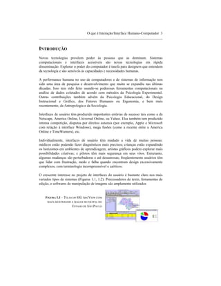 O que é Interação/Interface Humano-Computador 3
____________________________________________________________________


INTRODUÇÃO
Novas tecnologias provêem poder às pessoas que as dominam. Sistemas
computacionais e interfaces acessíveis são novas tecnologias em rápida
disseminação. Explorar o poder do computador é tarefa para designers que entendem
da tecnologia e são sensíveis às capacidades e necessidades humanas.

A performance humana no uso de computadores e de sistemas de informação tem
sido uma área de pesquisa e desenvolvimento que muito se expandiu nas últimas
décadas. Isso tem sido feito usando-se poderosas ferramentas computacionais na
análise de dados coletados de acordo com métodos da Psicologia Experimental.
Outras contribuições também advém da Psicologia Educacional, do Design
Instrucional e Gráfico, dos Fatores Humanos ou Ergonomia, e bem mais
recentemente, da Antropologia e da Sociologia.

Interfaces de usuário têm produzido importantes estórias de sucesso tais como a da
Netscape, America Online, Universal Online, ou Yahoo. Elas também tem produzido
intensa competição, disputas por direitos autorais (por exemplo, Apple e Microsoft
com relação à interface Windows), mega fusões (como a recente entre a America
Online e TimeWarners), etc.

Individualmente, interfaces de usuário têm mudado a vida de muitas pessoas:
médicos estão podendo fazer diagnósticos mais precisos; crianças estão expandindo
os horizontes em ambientes de aprendizagem; artistas gráficos podem explorar mais
possibilidades criativas; e pilotos têm mais segurança em seus vôos. Entretanto,
algumas mudanças são perturbadoras e até desastrosas; freqüentemente usuários têm
que lidar com frustração, medo e falha quando encontram design excessivamente
complexos, com terminologia incompreensível e caóticos.

O crescente interesse no projeto de interfaces do usuário é bastante claro nos mais
variados tipos de sistemas (Figuras 1.1, 1.2). Processadores de texto, ferramentas de
edição, e softwares de manipulação de imagens são amplamente utilizados


    FIGURA 1.1 – TELAS DO SIG ARCVIEW COM
     MAPA MOSTRANDO A MALHA MUNICIPAL DO
                      ESTADO DE SÃO PAULO
 
