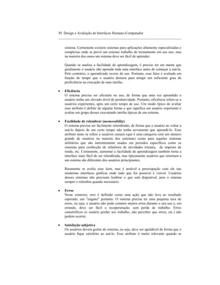 30 Design e Avaliação de Interfaces Humano-Computador
____________________________________________________________________

    sistema. Certamente existem sistemas para aplicações altamente especializadas e
    complexas onde se prevê um extenso trabalho de treinamento em seu uso, mas
    na maioria dos casos um sistema deve ser fácil de aprender.

    Quando se analisa a facilidade de aprendizagem, é preciso ter em mente que
    geralmente o usuário não aprende toda uma interface antes de começar a usá-la.
    Pelo contrário, o aprendizado ocorre do uso. Portanto, esse fator é avaliado em
    função do tempo que o usuário demora para atingir um suficiente grau de
    proficiência na execução de suas tarefas.

•   Eficiência
    O sistema precisa ser eficiente no uso, de forma que uma vez aprendido o
    usuário tenha um elevado nível de produtividade. Portanto, eficiência refere-se a
    usuários experientes, após um certo tempo de uso. Um modo típico de avaliar
    esse atributo é definir de alguma forma o que significa um usuário experiente e
    avaliar um grupo desses executando tarefas típicas de um sistema.

•   Facilidade de relembrar (memorability)
    O sistema precisa ser facilmente relembrado, de forma que o usuário ao voltar a
    usá-lo depois de um certo tempo não tenha novamente que aprendê-lo. Esse
    atributo tanto se refere a usuários casuais (que é uma categoria com um número
    grande de usuários na maioria dos sistemas) como para aqueles sistemas
    utilitários que são inerentemente usados em periodos específicos como os
    sistemas para confecção de relatórios de atividades trienais, de imposto de
    renda, etc. Certamente, aumentar a facilidade de aprendizagem também torna a
    interface mais fácil de ser relembrada, mas tipicamente usuários que retornam a
    um sistema são diferentes dos usuários principiantes.

    Raramente se avalia esse item, mas é notável a preocupação com ele nas
    modernas interfaces gráficas onde tudo que for possível é visível. Usuários
    desses sistemas não precisam lembrar o que está disponível, pois o sistema
    sempre o relembra quando necessário.

•   Erros
    Neste contexto, erro é definido como uma ação que não leva ao resultado
    esperado, um "engano" portanto. O sistema precisa ter uma pequena taxa de
    erros, ou seja, o usuário não pode cometer muitos erros durante o seu uso e, em
    errando, deve ser fácil a recuperaração, sem perda de trabalho. Erros
    catastróficos (o usuário perder seu trabalho, não perceber que errou, etc.) não
    podem ocorrer.

•   Satisfação subjetiva
    Os usuários devem gostar do sistema, ou seja, deve ser agrádável de forma que o
    usuário fique satisfeito ao usá-lo. Esse atributo é muito relevante quando se
 