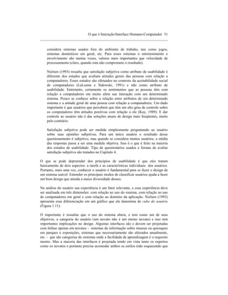 O que é Interação/Interface Humano-Computador 31
____________________________________________________________________

    considera sistemas usados fora do ambiente de trabaho, tais como jogos,
    sistemas domésticos em geral, etc. Para esses sistemas o entretenimento e
    envolvimento são muitas vezes, valores mais importantes que velocidade de
    processamento (claro, quando esta não compromete o resultado).

    Nielsen (1993) ressalta que satisfação subjetiva como atributo de usabilidade é
    diferente dos estudos que avaliam atitudes gerais das pessoas com relação a
    computadores. Esses estudos são efetuados no contexto da aceitabilidade social
    de computadores (LaLomia e Sidowski, 1991) e não como atributo de
    usabilidade. Entretanto, certamente os sentimentos que as pessoas têm com
    relação a computadores em muito afeta sua interação com um determinado
    sistema. Pouco se conhece sobre a relação entre atributos de um determinado
    sistema e a atitude geral de uma pessoa com relação a computadores. Um dado
    importante é que usuários que percebem que têm um alto grau de controle sobre
    os computadores têm atitudes positivas com relação a ele (Kay, 1989). E dar
    controle ao usuário não é das soluções atuais de design mais freqüentes, muito
    pelo contrário.

    Satisfação subjetiva pode ser medida simplesmente perguntando ao usuário
    sobre suas opiniões subjetivas. Para um único usuário o resultado desse
    questionamento é subjetivo, mas quando se considera muitos usuários, a média
    das respostas passa a ser uma medida objetiva. Isso é o que é feito na maioria
    dos estudos de usabilidade. Tipo de questionários usados e formas de avaliar
    satisfação subjetiva são tratados no Capitulo 4.

O que se pode depreender dos princípios de usabilidade é que eles tratam
basicamente de dois aspectos: a tarefa e as características individuais dos usuários.
Portanto, mais uma vez, conhecer o usuário é fundamental para se fazer o design de
um sistema usável. Entender os principais modos de classificar usuários ajuda a fazer
um bom design que atenda a maior diversidade desses.

Na análise do usuário sua experiência é um fator relevante, e essa experiência deve
ser analisada em três dimensões: com relação ao uso do sistema, com relação ao uso
de computadores em geral e com relação ao domínio da aplicação. Nielsen (1993)
apresenta essa diferenciação em um gráfico que ele denomina de cubo do usuário
(Figura 1.11).

O importante é ressaltar que o uso do sistema altera, e tem como um de seus
objetivos, a categoria do usuário (um novato não é um eterno novato) e isso tem
importantes implicações no design. Algumas interfaces são e devem ser projetadas
com ênfase apenas em novatos - sistemas de informação sobre museus ou quiosques
em parques e exposições, sistemas que necessariamente são alterados anualmente,
etc. - que são categorias de sistemas onde a facilidade de aprendizagem é o requisito
mestre. Mas a maioria das interfaces é projetada tendo em vista tanto os expertos
como os novatos e portanto precisa acomodar ambos os estilos (não esquecendo que
 