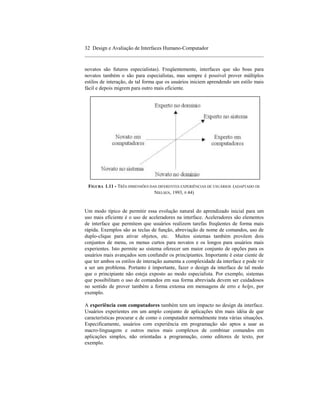32 Design e Avaliação de Interfaces Humano-Computador
____________________________________________________________________

novatos são futuros especialistas). Freqüentemente, interfaces que são boas para
novatos também o são para especialistas, mas sempre é possível prover múltiplos
estilos de interação, de tal forma que os usuários iniciem aprendendo um estilo mais
fácil e depois migrem para outro mais eficiente.




 FIGURA 1.11 - TRÊS DIMENSÕES DAS DIFERENTES EXPERIÊNCIAS DE USUÁRIOS (ADAPTADO DE
                                NIELSEN, 1993, P.44)


Um modo típico de permitir essa evolução natural do aprendizado inicial para um
uso mais eficiente é o uso de aceleradores na interface. Aceleradores são elementos
de interface que permitem que usuários realizem tarefas freqüentes de forma mais
rápida. Exemplos são as teclas de função, abreviação de nome de comandos, uso de
duplo-clique para ativar objetos, etc. Muitos sistemas também provêem dois
conjuntos de menu, os menus curtos para novatos e os longos para usuários mais
experientes. Isto permite ao sistema oferecer um maior conjunto de opções para os
usuários mais avançados sem confundir os principiantes. Importante é estar ciente de
que ter ambos os estilos de interação aumenta a complexidade da interface e pode vir
a ser um problema. Portanto é importante, fazer o design da interface de tal modo
que o principiante não esteja exposto ao modo especialista. Por exemplo, sistemas
que possibilitam o uso de comandos em sua forma abreviada devem ser cuidadosos
no sentido de prover também a forma extensa em mensagens de erro e helps, por
exemplo.

A experiência com computadores também tem um impacto no design da interface.
Usuários experientes em um amplo conjunto de aplicações têm mais idéia de que
características procurar e de como o computador normalmente trata várias situações.
Especificamente, usuários com experiência em programação são aptos a usar as
macro-linguagens e outros meios mais complexos de combinar comandos em
aplicações simples, não orientadas a programação, como editores de texto, por
exemplo.
 