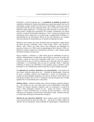 O que é Interação/Interface Humano-Computador 33
____________________________________________________________________



Finalmente, a terceira dimensão que é a experiência no domínio da tarefa tem
importância fundamental. Interfaces projetadas para especialistas podem fazer uso de
terminologia e jargão específico de uma área de especialidade. Usuários com pouca
experiência terão que ter mais explicação sobre o que o sistema faz e sobre o que as
diferentes opções significam, e a terminologia usada não pode ser tão abreviada e
densa quanto a dirigida para especialistas. Por exemplo, consideremos um sistema
auxiliar a escolha de investimentos financeiros. Caso o sistema seja dirigido a não
especialistas muito cuidado deve ser tomado dada a complexidade do domínio e a
especificidade de sua terminologia. Poucos de nós sabe diferenciar, por exemplo,
uma ação ordinária de uma preferencial, no mercado de aplicação em ações.

Diferenças entre usuários tem outras dimensões além da experiência. Alguns fatores
são fáceis de serem verificados, como a idade (Czaja, 1988) e sexo (Fowler e
Murray, 1987). Outros são menos óbvios como diferenças em habilidades de
raciocínio (Gomez et al, 1986), estilos de aprendizagem (Sein e Bostron, 1989), etc.
Diferenças culturais também são extremamente relevantes e serão tratadas quando
discutirmos interfaces internacionais.

Parece complexo, e realmente o é, obter ótimos graus de usabilidade em todos os
atributos simultaneamente. Compromissos são inerentes ao processo de design. Por
exemplo, o desejo de evitar erros catastróficos pode levar a se ter uma interface
menos eficiente de usar, no estilo das interfaces que a cada ação solicita ao usuário a
confirmação e a re-confirmação antes da ação ser executada. Então, é importante
estabelecer os objetivos de usabilidade a serem atingidos, quais os atributos a serem
priorizados e isso é definido pelo contexto específico ao qual é dirigido um projeto.

Em aplicações de escritório, domésticas e de entretenimento - processadores de
texto, jogos, softwares educacionais, etc. - facilidade de aprendizagem, baixa taxa
de erros e satisfação subjetiva são fundamentais e devem ser maximizados. A
escolha das funcionalidades adequadas nesse tipo de sistemas é muito difícil, pois
toda gama de usuários deve ser alvo e certamente é mais que desejável uma evolução
agradável do nível principiante para o especialista.

Sistemas críticos - controle de tráfego aéreo, reatores nucleares, operações militares,
etc. - são sistemas de alto custo onde espera-se alta confiabilidade e efetividade.
Também são sistemas altamente complexos onde um treinamento é aceitável de
forma a obter rapidamente ausência de erro, mesmo sob estresse. Satisfação
subjetiva é menos valorizada pois os usuários são bem motivados. E como são
sistemas de uso freqüente a memorização é naturalmente obtida. Eficiência portanto
é o atributo base do design de sistemas dessa categoria.

Sistemas de uso comercial e industrial - banco, seguros, reserva aérea, aluguel de
carros, gerenciamento de cartão de crédito, etc. - que são de uso amplo, exigem um
elevado custo de treinamento. Então facilidade de aprendizagem é fundamental de
 