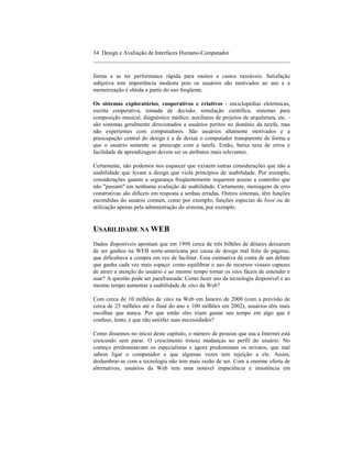 34 Design e Avaliação de Interfaces Humano-Computador
____________________________________________________________________

forma a se ter performance rápida para muitos a custos razoáveis. Satisfação
subjetiva tem importância modesta pois os usuários são motivados ao uso e a
memorização é obtida a partir do uso freqüente.

Os sistemas exploratórios, cooperativos e criativos - enciclopédias eletrônicas,
escrita cooperativa, tomada de decisão, simulação científica, sistemas para
composição musical, diagnóstico médico, auxiliares de projetos de arquitetura, etc. -
são sistemas geralmente direcionados a usuários peritos no domínio da tarefa, mas
não experientes com computadores. São usuários altamente motivados e a
preocupação central do design é a de deixar o computador transparente de forma a
que o usuário somente se preocupe com a tarefa. Então, baixa taxa de erros e
facilidade de aprendizagem devem ser os atributos mais relevantes.

Certamente, não podemos nos esquecer que existem outras considerações que não a
usabilidade que levam a design que viola princípios de usabilidade. Por exemplo,
considerações quanto a segurança freqüentemente requerem acesso a controles que
não "passam" em nenhuma avaliação de usabilidade. Certamente, mensagens de erro
construtivas são difíceis em resposta a senhas erradas. Outros sistemas, têm funções
escondidas do usuário comum, como por exemplo, funções especias de boot ou de
utilização apenas pela administração do sistema, por exemplo.


USABILIDADE NA WEB
Dados disponíveis apontam que em 1998 cerca de três bilhões de dólares deixaram
de ser ganhos na WEB norte-americana por causa de design mal feito de páginas,
que dificultava a compra em vez de facilitar. Essa estimativa dá conta de um debate
que ganha cada vez mais espaço: como equilibrar o uso de recursos visuais capazes
de atrair a atenção do usuário e ao mesmo tempo tornar os sites fáceis de entender e
usar? A questão pode ser parafraseada: Como fazer uso da tecnologia disponível e ao
mesmo tempo aumentar a usabilidade de sites da Web?

Com cerca de 10 milhões de sites na Web em Janeiro de 2000 (com a previsão de
cerca de 25 milhões até o final do ano e 100 milhões em 2002), usuários têm mais
escolhas que nunca. Por que então eles iriam gastar seu tempo em algo que é
confuso, lento, e que não satisfaz suas necessidades?

Como dissemos no início deste capítulo, o número de pessoas que usa a Internet está
crescendo sem parar. O crescimento trouxe mudanças no perfil do usuário. No
começo predominavam os especialistas e agora predominam os novatos, que mal
sabem ligar o computador e que algumas vezes tem rejeição a ele. Assim,
deslumbrar-se com a tecnologia não tem mais razão de ser. Com a enorme oferta de
alternativas, usuários da Web tem uma notável impaciência e insistência em
 