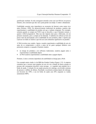 O que é Interação/Interface Humano-Computador 35
____________________________________________________________________

gratificação imediata. Se não conseguem entender como usar um Website em poucos
minutos, eles concluem que não vale a pena perder seu tempo. E então o abandonam.

Usabilidade assumiu uma importância na economia da Internet como nunca teve
antes (Nielsen, 1999). No desenvolvimento tradicional de produtos, usuários não
experimentam a usabilidade do produto até que o tenham comprado. Por exemplo,
somente quando se compra um VCR é que se descobre, o que é bastante comum, o
quanto é difícil programá-lo. Mas isso não importa mais para o fabricante, em um
primeiro momento, pois a compra já foi faturada. A indústria de software já tem um
pouco mais de preocupação com a usabilidade de seus produtos, dado o suporte que
é preciso ser dado ao usuário e que tem um custo altamente significativo no produto.

A Web reverteu esse cenário. Agora o usuário experimenta a usabilidade de um site
antes de se comprometer a usá-lo e antes de ter gasto qualquer dinheiro com
potenciais compras e a equação é bastante simples:

•   no design de produtos e de softwares tradicionais, usuários pagam antes e
    experimentam a usabilidade depois
•   na Web usuários experimentam a usabilidade antes e pagam depois.

Portanto, é clara a extrema importância da usabilidade no design para a Web.

Um exemplo muito citado é o da IBM dos Estados Unidos (Figura 1.12). A empresa
constatou que o recurso mais popular em seu site era a função de busca, porque as
pessoas não conseguiam descobrir como navegar, e o segundo mais popular era o
botão de ajuda. A solução foi um amplo processo de redesign, envolvendo centenas
de pessoas e milhões de dólares. Resultado: na primeira semana depois do redesign,
em fevereiro de 1999, o uso do botão de ajuda caiu 84% enquanto as vendas
aumentaram 400%.
 