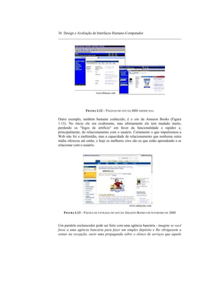 36 Design e Avaliação de Interfaces Humano-Computador
____________________________________________________________________




                  FIGURA 1.12 – PÁGINAS DO SITE DA IBM AMERICANA

Outro exemplo, também bastante conhecido, é o site da Amazon Books (Figura
1.13). No início ele era exuberante, mas ultimamente ele tem mudado muito,
perdendo os "fogos de artifício" em favor da funcionalidade e rapidez e,
principalmente, do relacionamento com o usuário. Certamente o que impulsionou a
Web não foi a multimídia, mas a capacidade de relacionamento que nenhuma outra
mídia ofereceu até então, e hoje os melhores sites são os que estão aprendendo a se
relacionar com o usuário.




   FIGURA 1.13 – PÁGINA DE ENTRADA DO SITE DA AMAZON BOOKS EM FEVEREIRO DE 2000


Um paralelo esclarecedor pode ser feito com uma agência bancária - imagine se você
fosse a uma agência bancária para fazer um simples depósito e lhe obrigassem a
sentar na recepção, ouvir uma propaganda sobre o elenco de serviços que aquele
 