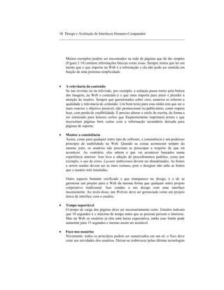 38 Design e Avaliação de Interfaces Humano-Computador
____________________________________________________________________




    Muitos exemplos podem ser encontrados na rede de páginas que de tão simples
    (Figura 1.14) omitem informações básicas como essas. Sempre temos que ter em
    mente que o que importa na Web é a informação e ela não pode ser omitida em
    função de uma pretensa simplicidade.



•   A relevância do conteúdo
    Se nas revistas ou na televisão, por exemplo, a sedução passa muito pela beleza
    das imagens, na Web o conteúdo é o que mais importa para atrair e prender a
    atenção do usuário. Sempre que questionados sobre sites, usuários se referem a
    qualidade e relevância do conteúdo. Um bom texto para essa mídia tem que ser o
    mais conciso e objetivo possível, não promocional ou publicitário, como impera
    hoje, com perda de credibilidade. É preciso alterar o estilo de escrita, de forma a
    ser otimizado para leitores online que freqüentemente imprimem textos e que
    necessitam páginas bem curtas com a informação secundária deixada para
    páginas de suporte.

•   Manter a consistência
    Assim, como para qualquer outro tipo de software, a consistência é um poderoso
    princípio de usabilidade na Web. Quando as coisas acontecem sempre do
    mesmo jeito, os usuários não precisam se preocupar a respeito do que irá
    acontecer. Ao contrário, eles sabem o que vai acontecer baseados numa
    experiência anterior. Isso leva a adoção de procedimentos padrões, como por
    exemplo, o uso de cores. Layouts ambiciosos devem ser abandonados. As fontes
    a serem usadas devem ser as mais comuns, pois o designer não sabe as fontes
    que o usuário tem instaladas.

    Outro aspecto bastante verificado e que transparece no design, é o de se
    gerenciar um projeto para a Web da mesma forma que qualquer outro projeto
    corporativo tradicional. Isso conduz a um design com uma interface
    inconsistente. Ao invés disso, um Website deve ser gerenciado como um projeto
    único de interface com o usuário.

•   Tempo suportável
    O tempo de carga das páginas deve ser necessariamente curto. Estudos indicam
    que 10 segundos é o máximo de tempo antes que as pessoas percam o interesse.
    Mas na Web os usuários já têm uma baixa expectativa, então esse limite pode
    aumentar para 15 segundos e mesmo assim ser aceitável

•   Foco nos usuários
    Novamente, todos os princípios podem ser sumarizados em um só: o foco deve
    estar nas atividades dos usuários. Deixar-se embevecer pelas últimas tecnologias
 