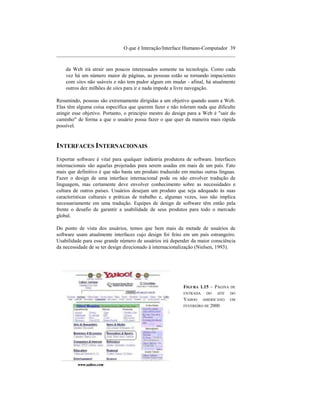 O que é Interação/Interface Humano-Computador 39
____________________________________________________________________

    da Web irá atrair uns poucos interessados somente na tecnologia. Como cada
    vez há um número maior de páginas, as pessoas estão se tornando impacientes
    com sites não usáveis e não tem pudor algum em mudar - afinal, há atualmente
    outros dez milhões de sites para ir e nada impede a livre navegação.

Resumindo, pessoas são extremamente dirigidas a um objetivo quando usam a Web.
Elas têm alguma coisa específica que querem fazer e não toleram nada que dificulte
atingir esse objetivo. Portanto, o princípio mestre do design para a Web é "sair do
caminho" de forma a que o usuário possa fazer o que quer da maneira mais rápida
possível.


INTERFACES INTERNACIONAIS
Exportar software é vital para qualquer indústria produtora de software. Interfaces
internacionais são aquelas projetadas para serem usadas em mais de um país. Fato
mais que definitivo é que não basta um produto traduzido em muitas outras línguas.
Fazer o design de uma interface internacional pode ou não envolver tradução de
linguagem, mas certamente deve envolver conhecimento sobre as necessidades e
cultura de outros países. Usuários desejam um produto que seja adequado às suas
características culturais e práticas de trabalho e, algumas vezes, isso não implica
necessariamente em uma tradução. Equipes de design de software têm então pela
frente o desafio de garantir a usabilidade de seus produtos para todo o mercado
global.

Do ponto de vista dos usuários, temos que bem mais da metade de usuários de
software usam atualmente interfaces cujo design foi feito em um país estrangeiro.
Usabilidade para esse grande número de usuários irá depender da maior consciência
da necessidade de se ter design direcionado à internacionalização (Nielsen, 1993).




                                                          FIGURA 1.15 – PÁGINA   DE
                                                          ENTRADA    DO   SITE   DO
                                                          YAHOO     AMERICANO    EM
                                                          FEVEREIRO DE 2000
 