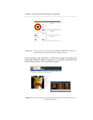 4 Design e Avaliação de Interfaces Humano-Computador
____________________________________________________________________




 FIGURA 1.2 – TELA DO JOGO DO ALVO DESENOLVIDO PELO NIED - UNICAMP NO PROJETO DE
               FORMAÇÃO DE RECURSOS HUMANOS PARA A EMPRESA ENXUTA




Correio eletrônico, vídeo conferência e a WWW têm oferecido novas mídias para
comunicação. Bibliotecas digitais de imagens têm se expandido em aplicações que
vão da medicina (Figura 1.3) até a exploração do espaço.




 Figura 1.3 – IMAGENS OBTIDAS DO SITE VISIBLE MAN QUE POSSUI UMA VASTA BIBLIOTECA DE
                                REFERÊNCIAS MÉDICAS
 