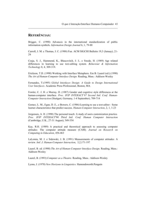 O que é Interação/Interface Humano-Computador 43
____________________________________________________________________


REFERÊNCIAS:
Brigger, C. (1990) Advances in the international standardization of public
information symbols. Information Design Journal 6, 1, 79-88

Carroll, J. M. e Thomas, J. C. (1988) Fun. ACM SIGCHI Bulletin 19,3 (Januay), 21-
24

Czaja, S. J., Hammond, K., Blascovitch, J. J., e Swede, H. (1989) Age related
differences in learning to use text-editing system. Behaviour & Information
Technology 8, 4, 309-319.

Erickson, T.D. (1990) Working with Interface Metaphors. Em B. Laurel (ed.) (1990)
The Art of Human-Computer Interface Design. Reading, Mass.: Addison-Wesley

Fernandes, T.(1995) Global Interfaces Design: A Guide to Design International
User Interfaces. Academic Press Professional, Boston, MA

Fowler, C. J. H. e Murray, D. (1987) Gender and cognitive style differences at the
human-computer interface. Proc. IFIP INTERACT´87 Second Intl. Conf. Human-
Computer Interaction (Stuttgart, Germany, 1-4 September), 709-714

Gomez, L. M., Egan, D. E., e Bowers, C. (1986) Learning to use a text-editor : Some
learner characteristics that predict success. Human-Computer Interaction, 2, 1, 1-23

Jorgensen, A. H. (1990) The personal touch: A study of users customization practice.
Proc. IFIP INTERACT'90 Third Intl. Conf. Human Computer Interaction
(Cambridge, U.K., 27-31 August), 549-554

Kay, R.H. (1989) A practical and theoretical approach to assessing computer
attitudes: The computer attitude measure (CAM). Journal on Research on
Computing in Education, 456-463

LaLomia, M. J. e Sidowski, J. B. (1991) Measurements of computer attitudes: A
review. Intl. J. Human-Computer Interaction, 3,2,171-197

Laurel, B. ed. (1990) The Art of Human-Computer Interface Design. Reading, Mass.:
Addison-Wesley

Laurel, B. (1993) Computer as a Theatre. Reading, Mass.: Addison-Wesley

Lyons, J. (1970) New Horizons in Linguistics. Hamondsworth:Penguin
 
