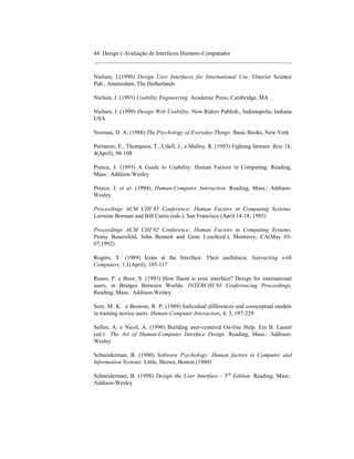 44 Design e Avaliação de Interfaces Humano-Computador
____________________________________________________________________

Nielsen, J.(1990) Design User Interfaces for International Use. Elsevier Science
Pub., Amsterdam, The Hetherlands

Nielsen, J. (1993) Usability Engineering. Academic Press, Cambridge, MA

Nielsen, J. (1999) Design Web Usability. New Riders Publish., Indianapolis, Indiana
USA

Norman, D. A. (1988) The Psychology of Everyday Things. Basic Books, New York

Perratore, E., Thompson, T., Udell, J., e Malloy, R. (1993) Fighting fatware. Byte 18,
4(April), 98-108

Preece, J. (1993) A Guide to Usability: Human Factors in Computing. Reading,
Mass.: Addison-Wesley

Preece, J. et al. (1994), Human-Computer Interaction. Reading, Mass.: Addison-
Wesley

Proceedings ACM CHI´85 Conference: Human Factors in Computing Systems.
Lorraine Borman and Bill Curtis (eds.), San Francisco (April 14-18, 1985)

Proceedings ACM CHI´92 Conference: Human Factors in Computing Systems.
Penny Bauersfeld, John Bennett and Gene Lynch(ed.), Monterey, CA(May 03-
07,1992)

Rogers, Y. (1989) Icons at the Interface: Their usefulness. Interacting with
Computers, 1,1(April), 105-117

Russo, P. e Boor, S. (1993) How fluent is your interface? Design for international
users, in Bridges Between Worlds. INTERCHI´93 Conferencing Proceedings,
Reading, Mass.: Addison-Wesley

Sein, M. K. e Bostron, R. P. (1989) Individual differences and consceptual models
in training novice users. Human-Computer Interaction, 4, 3, 197-229

Sellen, A. e Nicol, A. (1990) Building user-centered On-line Help. Em B. Laurel
(ed.) The Art of Human-Computer Interface Design. Reading, Mass.: Addison-
Wesley

Schneiderman, B. (1980) Software Psychology: Human factors in Computer and
Information Systems. Little, Brown, Boston (1980)

Schneiderman, B. (1998) Design the User Interface - 3rd Edition. Reading, Mass.:
Addison-Wesley
 