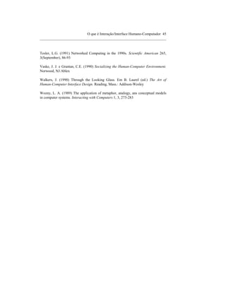 O que é Interação/Interface Humano-Computador 45
____________________________________________________________________



Tesler, L.G. (1991) Networked Computing in the 1990s. Scientific American 265,
3(September), 86-93

Vaske, J. J. e Grantan, C.E. (1990) Socializing the Human-Computer Environment.
Norwood, NJ:Ablex

Walkers, J. (1990) Through the Looking Glass. Em B. Laurel (ed.) The Art of
Human-Computer Interface Design. Reading, Mass.: Addison-Wesley

Wozny, L. A. (1989) The application of metaphor, analogy, ans conceptual models
in computer systems. Interacting with Computers 1, 3, 273-283
 