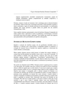 O que é Interação/Interface Humano-Computador 7
____________________________________________________________________

    impacto organizacional, ansiedade computacional, treinamento, grupos de
    trabalho distribuídos, suporte computacional ao trabalho cooperativo, e
    mudanças sociais em geral.

Portanto, estamos vivendo um momento vital e estratégico para os desenvolvedores
de interfaces. Pode-se dizer que a tecnologia está pronta. Temos portanto as pontes e
túneis construídos e agora as estradas precisam ser pavimentadas e as sinalizações
pintadas para tornar possível o pesado tráfico da grande leva de usuários
(Schneiderman, 1998).

Neste capítulo estaremos apresentando a área de Interfaces Humano-Computador de
modo a poder situar e apresentar ao leitor os problemas, a terminologia e conceitos
envolvidos nessa área de estudo e aplicação. Vale lembrar que muitos dos aspectos
aqui apresentados serão aprofundados em capítulos subsequentes.


INTERFACE HUMANO-COMPUTADOR
Quando o conceito de interface surgiu, ela era geralmente entendida como o
hardware e o software com o qual homem e computador podiam se comunicar. A
evolução do conceito levou à inclusão dos aspectos cognitivos e emocionais do
usuário durante a comunicação.

Muito embora algumas pessoas ainda possam se lembrar dos antigos teletipos, é
comum hoje em dia pensarem na interface como a tela e o que nela é mostrado. O
nome interface é tomado como algo discreto e tangível, uma coisa que se pode
desenhar, mapear, projetar e implementar, "encaixando-a" posteriormente a um
conjunto já definido de funcionalidades. Um dos objetivos deste livro é acabar com
essa idéia substituindo-a por outra que ajude os construtores de interfaces a irem na
"direção correta".

De acordo com Brenda Laurel (1990) a "direção correta" é aquela que leva o usuário
a ter mais poder. Por exemplo, uma nova versão de um editor de textos comumente
oferece o dobro de opções que a versão anterior. E com isso se espera que o usuário
possa customizar melhor seu uso e conseguir atingir objetivos mais complexos. Este
objetivo nem sempre é conseguido, pois o enorme conjunto de funções a as
convenções de interface que deverão ser aprendidas de modo a se poder usufruir as
pretensas novas qualidades, na maioria dos casos, deixam o usuário atônito e
cansado. Certamente as melhoras acrescentadas ao produto oferecem ao usuário mais
poder e qualidade ao produto final, oferecendo mais graus de liberdade na sua
concepção. Mas tudo isso se perde quando o custo para o usuário é muito alto. O que
acontece é que a nova versão é adotada, muitas vezes por problemas de
compatibilidade entre diferentes versões de um produto, mas toda melhoria é deixada
de lado e o usuário continua usando o mesmo domínio de funções que ele já
 