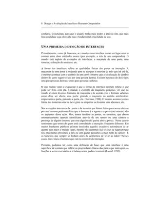 8 Design e Avaliação de Interfaces Humano-Computador
____________________________________________________________________

conhecia. Concluindo, para que o usuário tenha mais poder, é preciso sim, que mais
funcionalidade seja oferecida mas é fundamental a facilidade de uso.


UMA PRIMEIRA DEFINIÇÃO DE INTERFACES
Primariamente, como já dissemos, se visualiza uma interface como um lugar onde o
contato entre duas entidades ocorre (por exemplo, a tela de um computador). O
mundo está repleto de exemplos de interfaces: a maçaneta de uma porta, uma
torneira, a direção de um carro, etc.

A forma das interfaces reflete as qualidades físicas das partes na interação. A
maçaneta de uma porta é projetada para se adequar à natureza da mão que irá usá-la,
o mesmo acontece com o câmbio de um carro (observe que a localização do câmbio
dentro do carro sugere o uso por uma pessoa destra). Existem tesouras de dois tipos
uma para pessoas destras e outra para pessoas canhotas.

O que muitas vezes é esquecido é que a forma da interface também reflete o que
pode ser feito com ela. Tomando o exemplo da maçaneta, podemos ver que no
mundo existem diversos formatos de maçaneta e de acordo com o formato sabemos
como deve ser aberta uma porta: girando a maçaneta no sentido anti-horário,
empurrando a porta, puxando a porta, etc. (Norman, 1988). O mesmo acontece com a
forma das torneiras onde se deve girar ou empurrar ou levantar uma alavanca, etc.

Nos exemplos anteriores da porta e da torneira que foram feitas para serem abertas
por um humano podemos dizer que o humano é o agente e a porta (ou torneira) são
os pacientes dessa ação. Mas, temos também as portas, ou torneiras, que abrem
automaticamente quando identificam através de um sensor ou uma câmera a
presença de alguém (mesmo que esse alguém não queira abrir a porta). Nesse caso o
sentimento que temos de quem está controlando a interação é bastante diferente. Em
muitos banheiros públicos existem instalados aqueles secadores automáticos de ar
quente para mãos e muitas vezes, mesmo não querendo usá-los eles se ligam porque
nos encostamos próximos a eles ou sem querer passamos a mão perto do sensor. E
as torneiras que sempre se fecham antes de acabarmos de lavar as mãos? Nesses
casos, não é mais o humano que está no controle da interação.

Portanto, podemos ter como uma definição de base, que uma interface é uma
superfície de contato que reflete as propriedades físicas das partes que interagem, as
funções a serem executadas e o balanço entre poder e controle (Laurel, 1993).
 
