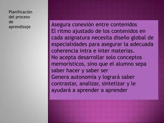 Planificación
del proceso
de
aprendizaje     Asegura conexión entre contenidos
                El ritmo ajustado de los contenidos en
                                                        .
                cada asignatura necesita diseño global de
                especialidades para asegurar la adecuada
                coherencia intra e inter materias.
                No acepta desarrollar solo conceptos
                memorísticos, sino que el alumno sepa
                saber hacer y saber ser
                Genera autonomía y logrará saber
                contrastar, analizar, sintetizar y le
                ayudará a aprender a aprender
 