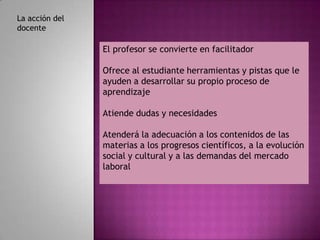 La acción del
docente

                El profesor se convierte en facilitador

                Ofrece al estudiante herramientas y pistas que le
                ayuden a desarrollar su propio proceso de
                aprendizaje

                Atiende dudas y necesidades

                Atenderá la adecuación a los contenidos de las
                materias a los progresos científicos, a la evolución
                social y cultural y a las demandas del mercado
                laboral
 