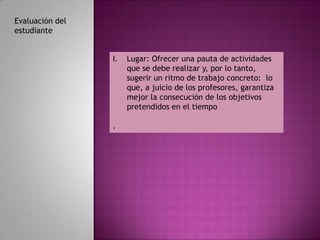 Evaluación del
estudiante


                 I.   Lugar: Ofrecer una pauta de actividades
                      que se debe realizar y, por lo tanto,
                      sugerir un ritmo de trabajo concreto: lo
                      que, a juicio de los profesores, garantiza
                      mejor la consecución de los objetivos
                      pretendidos en el tiempo

                 .
 
