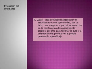 Evaluación del
estudiante



                 II. Lugar: cada actividad realizada por los
                      estudiantes es una oportunidad, por un
                      lado, para asegurar la participación activa
                      en la construcción del conocimiento
                      propio y por otra para facilitar la guía y la
                      orientación del profesor en el propio
                      proceso de aprendizaje.
 