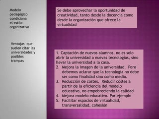 Modelo             Se debe aprovechar la oportunidad de
pedagógico         creatividad, tanto desde la docencia como
condiciona         desde la organización que ofrece la
el estilo
                   virtualidad
organizativo



Ventajas que
suelen citar las
universidades y    1. Captación de nuevos alumnos, no es solo
posibles           abrir la universidad a nuevas tecnologías, sino
trampas
                   llevar la universidad a la casa.
                   2. Mejora la imagen de la universidad. Pero
                       debemos aclarar que la tecnología no debe
                       ser como finalidad sino como medio.
                   3. Reducción de costes. Reducir costes a
                       partir de la eficiencia del modelo
                       educativo, no empobreciendo la calidad
                   4. Mejora modelo educativo. Por ejemplo
                   5. Facilitar espacios de virtualidad,
                       transversalidad, cohesión
 