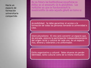 Hacia un
espacio de
formación
universitaria
compartido


                Accesibilidad: Se debe garantizar el acceso a la
                formación de todas las personas llevando la universidad a
                casa.

                •

                Interculturalismo: El reto será convertir un espacio que,
                de entrada, ptencia la participación independientemente
                del origen racial y cultural de cada uno, en un espacio
                rico, diverso y tolerante y no uniformador.



                Estilo organizativo y cultural: Debe situarse sin perder
                identidad, tanto cultural como de la misma institución
 