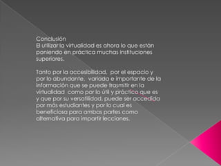 Conclusión
El utilizar la virtualidad es ahora lo que están
poniendo en práctica muchas instituciones
superiores.

Tanto por la accesibilidad, por el espacio y
por lo abundante, variada e importante de la
información que se puede trasmitir en la
virtualidad como por lo útil y práctico que es
y que por su versatilidad, puede ser accedida
por más estudiantes y por lo cual es
beneficiosa para ambas partes como
alternativa para impartir lecciones.
 