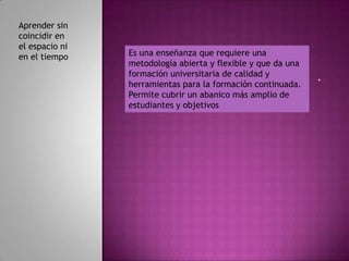 Aprender sin
coincidir en
el espacio ni
en el tiempo    Es una enseñanza que requiere una
                metodología abierta y flexible y que da una
                formación universitaria de calidad y          .
                herramientas para la formación continuada.
                Permite cubrir un abanico más amplio de
                estudiantes y objetivos
 