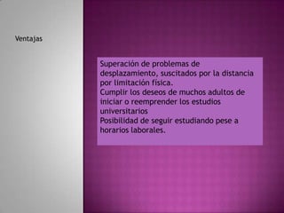Ventajas


           Superación de problemas de                  .
           desplazamiento, suscitados por la distancia
           por limitación física.
           Cumplir los deseos de muchos adultos de
           iniciar o reemprender los estudios
           universitarios
           Posibilidad de seguir estudiando pese a
           horarios laborales.
 