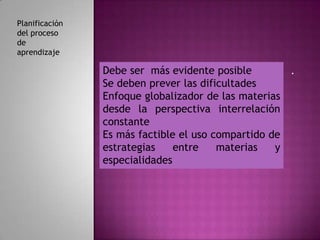 Planificación
del proceso
de
aprendizaje

                Debe ser más evidente posible          .
                Se deben prever las dificultades
                Enfoque globalizador de las materias
                desde la perspectiva interrelación
                constante
                Es más factible el uso compartido de
                estrategias    entre    materias   y
                especialidades
 