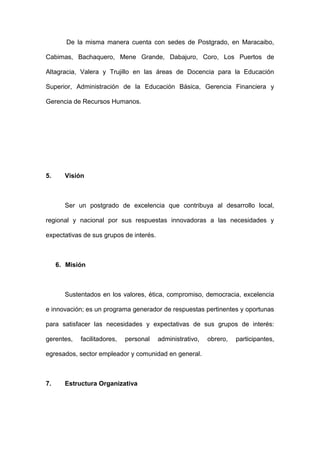 De la misma manera cuenta con sedes de Postgrado, en Maracaibo,

Cabimas, Bachaquero, Mene Grande, Dabajuro, Coro, Los Puertos de

Altagracia, Valera y Trujillo en las áreas de Docencia para la Educación

Superior, Administración de la Educación Básica, Gerencia Financiera y

Gerencia de Recursos Humanos.




5.     Visión



       Ser un postgrado de excelencia que contribuya al desarrollo local,

regional y nacional por sus respuestas innovadoras a las necesidades y

expectativas de sus grupos de interés.



     6. Misión



       Sustentados en los valores, ética, compromiso, democracia, excelencia

e innovación; es un programa generador de respuestas pertinentes y oportunas

para satisfacer las necesidades y expectativas de sus grupos de interés:

gerentes,   facilitadores,   personal    administrativo,   obrero,   participantes,

egresados, sector empleador y comunidad en general.



7.     Estructura Organizativa
 