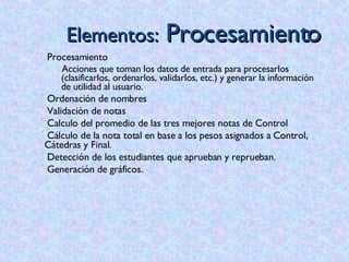 Elementos:  Procesamiento Procesamiento Acciones que toman los datos de entrada para procesarlos (clasificarlos, ordenarlos, validarlos, etc.) y generar la información de utilidad al usuario.  Ordenación de nombres Validación de notas Calculo del promedio de las tres mejores notas de Control Cálculo de la nota total en base a los pesos asignados a Control, Cátedras y Final. Detección de los estudiantes que aprueban y reprueban. Generación de gráficos. 