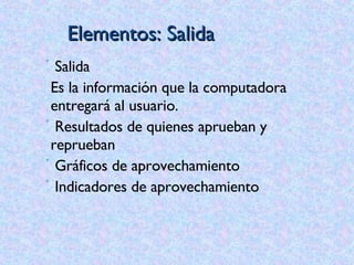 Elementos: Salida Salida Es la información que la computadora entregará al usuario. Resultados de quienes aprueban y reprueban Gráficos de aprovechamiento Indicadores de aprovechamiento 