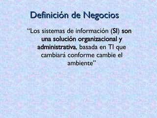 Definición de Negocios “ Los sistemas de información ( SI )  son una solución organizacional y administrativa , basada en TI que cambiará conforme cambie el ambiente” 