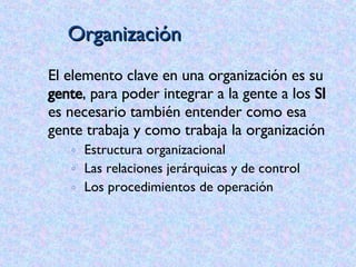 Organización El elemento clave en una organización es su  gente , para poder integrar a la gente a los  SI  es necesario también entender como esa gente trabaja y como trabaja la organización Estructura organizacional Las relaciones jerárquicas y de control Los procedimientos de operación 