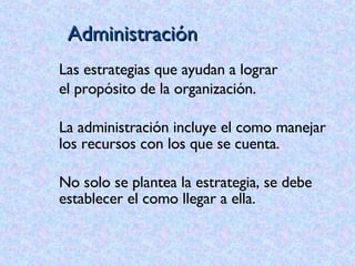 Administración Las estrategias que ayudan a lograr el propósito de la organización. La administración incluye el como manejar los recursos con los que se cuenta.  No solo se plantea la estrategia, se debe establecer el como llegar a ella. 