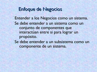 Enfoque de Negocios Entender a los Negocios como un sistema. Se debe entender a un sistema como un conjunto de componentes que interactúan entre si para lograr un propósito. Se debe entender a un subsistema como un componente de un sistema.   