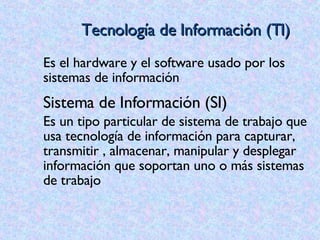 Tecnología de Información (TI) Es el hardware y el software usado por los sistemas de información  Sistema de Información (SI) Es un tipo particular de sistema de trabajo que usa tecnología de información para capturar, transmitir , almacenar, manipular y desplegar información que soportan uno o más sistemas de trabajo 