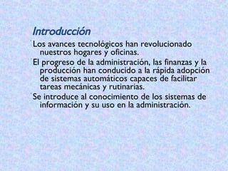 Los avances tecnológicos han revolucionado nuestros hogares y oficinas.   El progreso de la administración, las finanzas y la producción han conducido a la rápida adopción de sistemas automáticos capaces de facilitar tareas mecánicas y rutinarias. Se introduce al conocimiento de los sistemas de información y su uso en la administración.  Introducción 