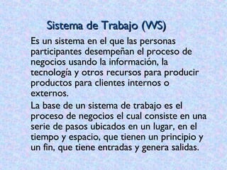 Sistema de Trabajo (WS) Es un sistema en el que las personas participantes desempeñan el proceso de negocios usando la información, la tecnología y otros recursos para producir productos para clientes internos o externos. La base de un sistema de trabajo es el proceso de negocios el cual consiste en una serie de pasos ubicados en un lugar, en el tiempo y espacio, que tienen un principio y un fin, que tiene entradas y genera salidas. 