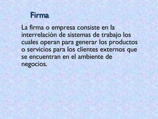 Firma La firma o empresa consiste en la interrelación de sistemas de trabajo los cuales operan para generar los productos o servicios para los clientes externos que se encuentran en el ambiente de  negocios. 