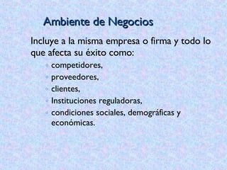 Ambiente de Negocios Incluye a la misma empresa o firma y todo lo que afecta su éxito como: competidores,  proveedores,  clientes,  Instituciones reguladoras, condiciones sociales, demográficas y económicas. 