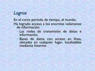 En el corto período de tiempo, el mundo:  Ha logrado acceso a los enormes volúmenes de información: Las redes de transmisión de datos e información,  Bases de datos con acceso en línea, ubicadas en cualquier lugar, localizables mediante Internet Logros 