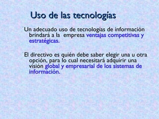 Uso de las tecnologías U n adecuado uso de tecnologías de información brindará a la  empresa  ventajas competitivas y estratégicas.  El directivo es quién debe saber elegir una u otra opción, para lo cual necesitará adquirir una visión  global y empresarial de los sistemas de información. 