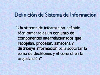 Definición de Sistema de Información “ Un sistema de información definido técnicamente es un  conjunto de componentes interrelacionados que recopilan, procesan, almacena y distribuye información  para soportar la toma de decisiones y el control en la organización” 