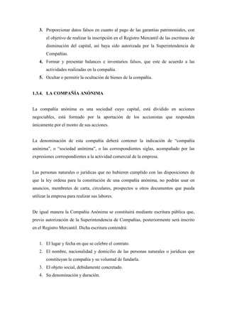 3. Proporcionar datos falsos en cuanto al pago de las garantías patrimoniales, con
       el objetivo de realizar la inscripción en el Registro Mercantil de las escrituras de
       disminución del capital, así haya sido autorizada por la Superintendencia de
       Compañías.
   4. Formar y presentar balances e inventarios falsos, que este de acuerdo a las
       actividades realizadas en la compañía.
   5. Ocultar o permitir la ocultación de bienes de la compañía.


1.3.4. LA COMPAÑÍA ANÓNIMA


La compañía anónima es una sociedad cuyo capital, está dividido en acciones
negociables, está formado por la aportación de los accionistas que responden
únicamente por el monto de sus acciones.


La denominación de esta compañía deberá contener la indicación de “compañía
anónima”, o “sociedad anónima”, o las correspondientes siglas, acompañado por las
expresiones correspondientes a la actividad comercial de la empresa.


Las personas naturales o jurídicas que no hubieren cumplido con las disposiciones de
que la ley ordena para la constitución de una compañía anónima, no podrán usar en
anuncios, membretes de carta, circulares, prospectos u otros documentos que pueda
utilizar la empresa para realizar sus labores.


De igual manera la Compañía Anónima se constituirá mediante escritura pública que,
previo autorización de la Superintendencia de Compañías, posteriormente será inscrito
en el Registro Mercantil. Dicha escritura contendrá:


   1. El lugar y fecha en que se celebre el contrato.
   2. El nombre, nacionalidad y domicilio de las personas naturales o jurídicas que
       constituyan la compañía y su voluntad de fundarla.
   3. El objeto social, debidamente concretado.
   4. Su denominación y duración.
 