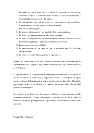 5. El importe de capital social, con la expresión del número de acciones en que
       estuviere dividido, el valor nominal de las mismas, su clase, así con el nombre y
       nacionalidad de los suscriptores del capital.
   6. La indicación de lo que cada socio suscribe y paga en dinero o en otros bienes;
       el valor atribuido a éstos y la parte de capital no pagado.
   7. El domicilio de la compañía.
   8. La forma de administración y las facultades de los administradores.
   9. La forma y las épocas de convocar a las juntas generales.
   10. La forma de designación de los administradores y la clase enunciación de los
       funcionarios que tengan la representación legal de la compañía.
   11. Las normas de reparto de utilidades.
   12. La determinación de los casos en que la compañía haya de disolverse
       anticipadamente.
   13. La forma de proceder a la designación de liquidadores.


Capital.- El capital suscrito de una Compañía Anónima será determinado por la
Superintendencia de Compañías bajo escritura de constitución, cuyo monto mínimo es
de $800 dólares.


El capital autorizado es el máximo que la compañía podrá aceptar para la suscripción de
acciones. Así mismo el capital pagado no podrá ser menor a la cuarta parte del capital
suscrito y el pago de la diferencia se hará en un plazo máximo de 2 años. Además las
aportaciones pueden ser en numerario o especies, que correspondan a la actividad
económica de la empresa.


Las aportaciones en dinero serán depositados en el banco en una cuenta denominada
“Cuenta de Integración” a favor o en nombre de la compañía, para lo cual se emitirá un
boletín de suscripción, por duplicado en el que constará datos relativos al nombre de la
compañía.




Suscripción de Acciones
 
