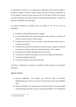 La suscripción de acciones es un contrato que cumpliendo ciertos requisitos legales y
estatutarios, obliga al suscriptor a pagar el aporte, sujetarse al estatuto y reglamento en
los que deberán constar las normas para este fin. Por otra parte los títulos de acciones
son títulos normativos que deben contener las especificaciones formales y cumplir los
requisitos establecidos en el texto legal.


Los títulos contendrán los siguientes datos de acuerdo al Art. 176 de la Ley de
Compañías: 3


      1. El nombre y domicilio principal de la compañía.
      2. La cifra representativa del capital autorizado, capital suscrito y el número de
          acciones en que se divide el capital suscrito.
      3. El número de orden de la acción y el título, si éste representa varias acciones, y
          la clase a que pertenece.
      4. La fecha de la escritura de constitución, la notaria en que se otorgó y la fecha de
          inscripción en el Registro Mercantil, indicando del tomo, folio y número.
      5. La indicación del nombre del propietario de las acciones.
      6. Si la acción es ordinaria o preferida y, en este caso, el objeto de la preferencia.
      7. La fecha de expedición del titulo,
      8. La firma de la persona o personas autorizadas.


Los títulos y certificados de acciones se extenderán en libros talonarios correctamente
numerados.


Tipos de Acciones


      a. Acciones Ordinarias.- Son aquellos que confieren todos los derechos
          fundamentales que en la ley se reconoce a las accionistas (votos como utilidades
          50%)
      b. Acciones Preferidas.- Son aquellas que no tendrán derechos a voto, pero podrán
          conferir derechos especiales en cuanto al pago de dividendos y en la liquidación



3
    Ley de Compañías 2006
 