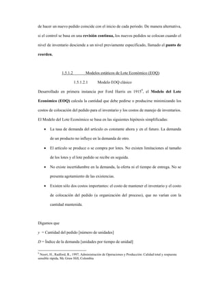 de hacer un nuevo pedido coincide con el inicio de cada periodo. De manera alternativa,

si el control se basa en una revisión continua, los nuevos pedidos se colocan cuando el

nivel de inventario desciende a un nivel previamente especificado, llamado el punto de

reorden.



                 1.5.1.2          Modelos estáticos de Lote Económico (EOQ)

                           1.5.1.2.1       Modelo EOQ clásico

Desarrollado en primera instancia por Ford Harris en 19159, el Modelo del Lote

Económico (EOQ) calcula la cantidad que debe pedirse o producirse minimizando los

costos de colocación del pedido para el inventario y los costos de manejo de inventarios.

El Modelo del Lote Económico se basa en las siguientes hipótesis simplificadas:

    •   La tasa de demanda del artículo es constante ahora y en el futuro. La demanda

        de un producto no influye en la demanda de otro.

    •   El artículo se produce o se compra por lotes. No existen limitaciones al tamaño

        de los lotes y el lote pedido se recibe en seguida.

    •   No existe incertidumbre en la demanda, la oferta ni el tiempo de entrega. No se

        presenta agotamiento de las existencias.

    •   Existen sólo dos costos importantes: el costo de mantener el inventario y el costo

        de colocación del pedido (u organización del proceso), que no varían con la

        cantidad mantenida.



Digamos que

y = Cantidad del pedido [número de unidades]

D = Índice de la demanda [unidades por tiempo de unidad]

9
  Noori, H., Radford, R., 1997, Administración de Operaciones y Producción: Calidad total y respuesta
sensible rápida, Mc Graw Hill, Colombia
 