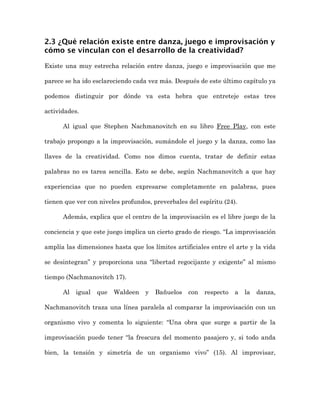 2.3 ¿Qué relación existe entre danza, juego e improvisación y
cómo se vinculan con el desarrollo de la creatividad?

Existe una muy estrecha relación entre danza, juego e improvisación que me

parece se ha ido esclareciendo cada vez más. Después de este último capítulo ya

podemos distinguir por dónde va esta hebra que entreteje estas tres

actividades.

      Al igual que Stephen Nachmanovitch en su libro Free Play, con este

trabajo propongo a la improvisación, sumándole el juego y la danza, como las

llaves de la creatividad. Como nos dimos cuenta, tratar de definir estas

palabras no es tarea sencilla. Esto se debe, según Nachmanovitch a que hay

experiencias que no pueden expresarse completamente en palabras, pues

tienen que ver con niveles profundos, preverbales del espíritu (24).

      Además, explica que el centro de la improvisación es el libre juego de la

conciencia y que este juego implica un cierto grado de riesgo. “La improvisación

amplía las dimensiones hasta que los límites artificiales entre el arte y la vida

se desintegran” y proporciona una “libertad regocijante y exigente” al mismo

tiempo (Nachmanovitch 17).

      Al   igual   que   Waldeen   y   Bañuelos   con   respecto   a   la   danza,

Nachmanovitch traza una línea paralela al comparar la improvisación con un

organismo vivo y comenta lo siguiente: “Una obra que surge a partir de la

improvisación puede tener “la frescura del momento pasajero y, si todo anda

bien, la tensión y simetría de un organismo vivo” (15). Al improvisar,
 